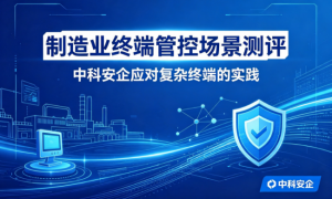 制造业终端管控场景测评：中科安企应对复杂终端的实践